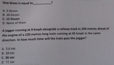 One Gross is equal to_ ?
A. 5 Dozen
B. 10 Dozen
C. 12 Dozen
D. None of them
A jogger running at 9 kmph alongside a railway track in 240 metres ahead of
the engine of a 120 metres long train running at 45 kmph in the same
direction. In how much time will the train pass the jogger?
A. 3.6 sec
B. 18 sec
C. 36 sec
D. 72 sec