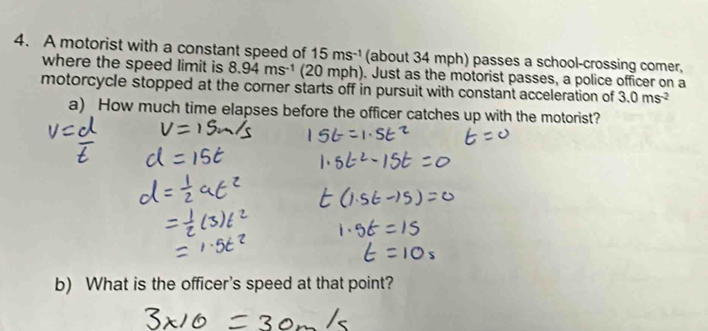 A motorist with a constant speed of 15ms^(-1) (about 34 mph) passes a school-crossing comer, 
where the speed limit is 8.94ms^(-1) (20 mph). Just as the motorist passes, a police officer on a 
motorcycle stopped at the corner starts off in pursuit with constant acceleration of 3.0ms^(-2)
a) How much time elapses before the officer catches up with the motorist? 
b) What is the officer's speed at that point?