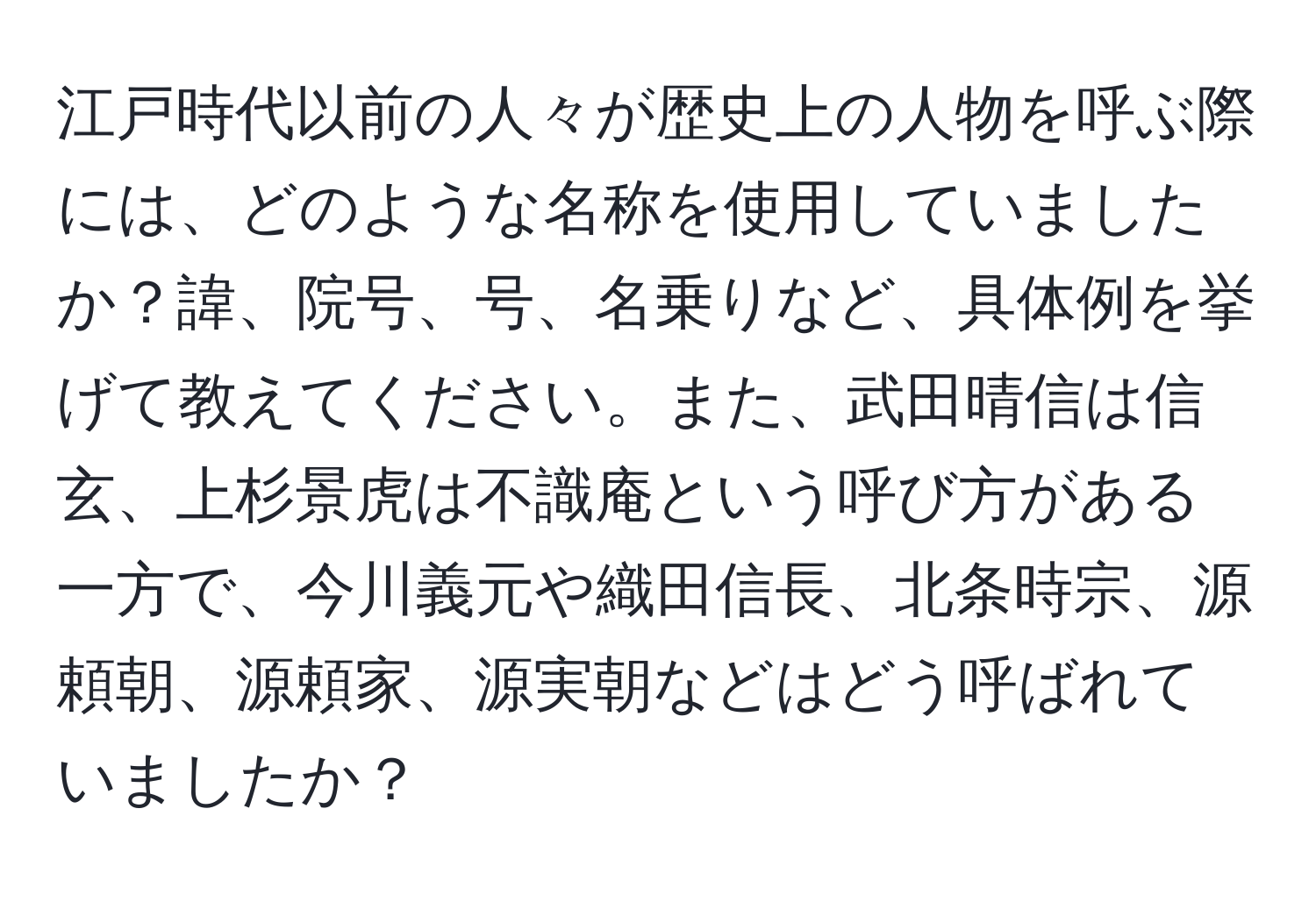 江戸時代以前の人々が歴史上の人物を呼ぶ際には、どのような名称を使用していましたか？諱、院号、号、名乗りなど、具体例を挙げて教えてください。また、武田晴信は信玄、上杉景虎は不識庵という呼び方がある一方で、今川義元や織田信長、北条時宗、源頼朝、源頼家、源実朝などはどう呼ばれていましたか？