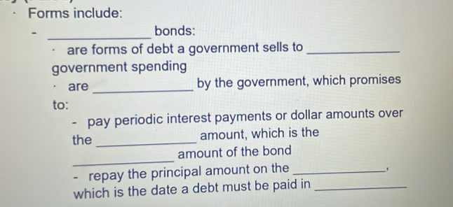 Forms include: 
_. 
bonds: 
are forms of debt a government sells to_ 
government spending 
_ 
are by the government, which promises 
to: 
- pay periodic interest payments or dollar amounts over 
the _amount, which is the 
_ 
amount of the bond 
- repay the principal amount on the_ 
, 
which is the date a debt must be paid in_