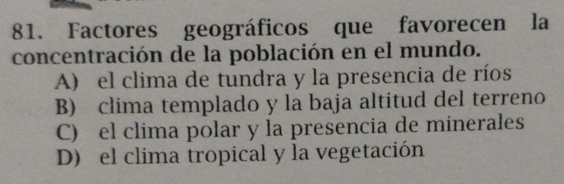 Factores geográficos que favorecen la
concentración de la población en el mundo.
A) el clima de tundra y la presencia de ríos
B) clima templado y la baja altitud del terreno
C) el clima polar y la presencia de minerales
D) el clima tropical y la vegetación