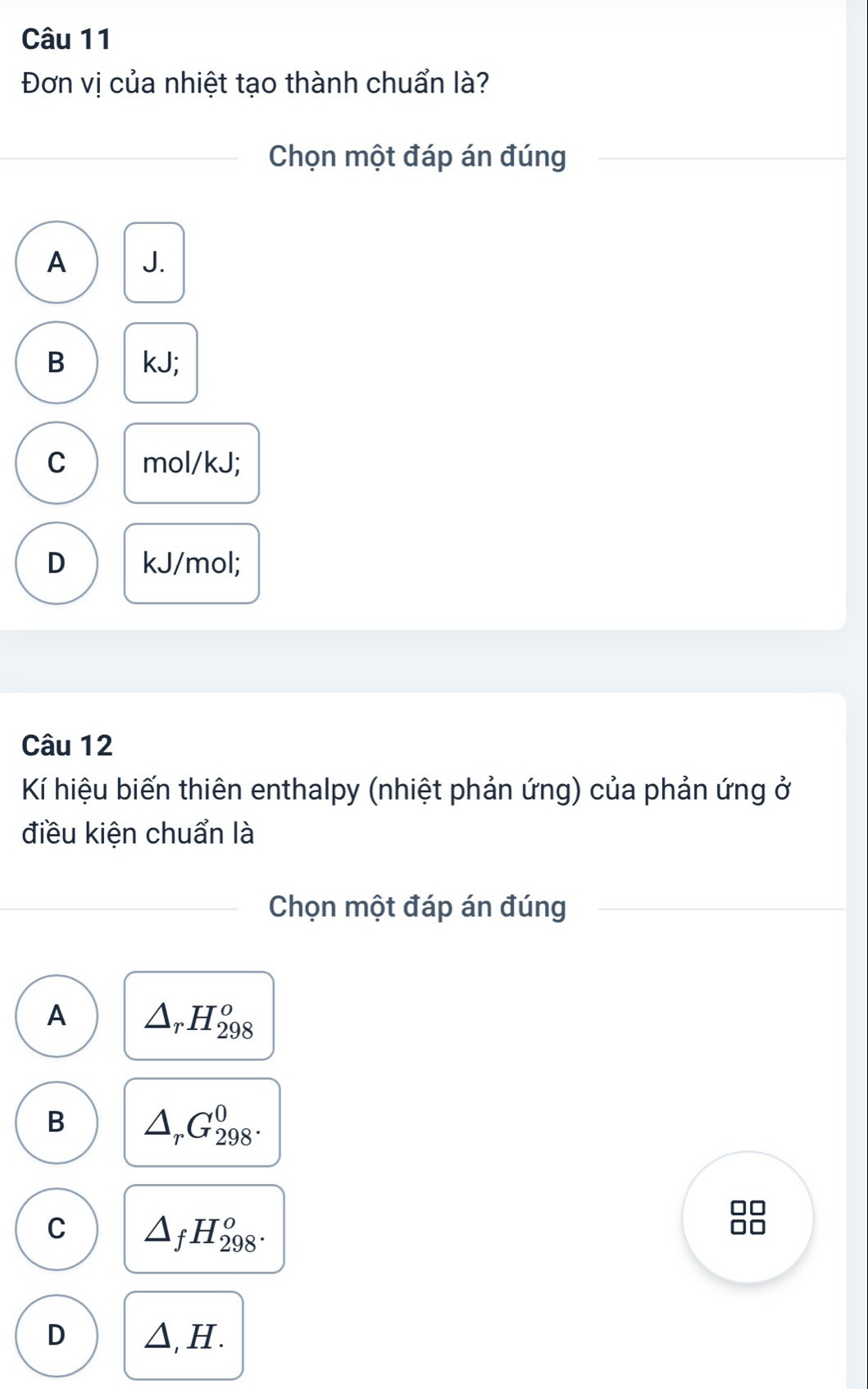 Đơn vị của nhiệt tạo thành chuẩn là?
_Chọn một đáp án đúng
A J.
B kJ;
C mol/kJ;
D kJ/mol;
Câu 12
Kí hiệu biến thiên enthalpy (nhiệt phản ứng) của phản ứng ở
điều kiện chuẩn là
Chọn một đáp án đúng
A △ _rH_(298)^o
B △ _rC_(298)^0.
C △ _fH_(298)^o.
D △ ,H.