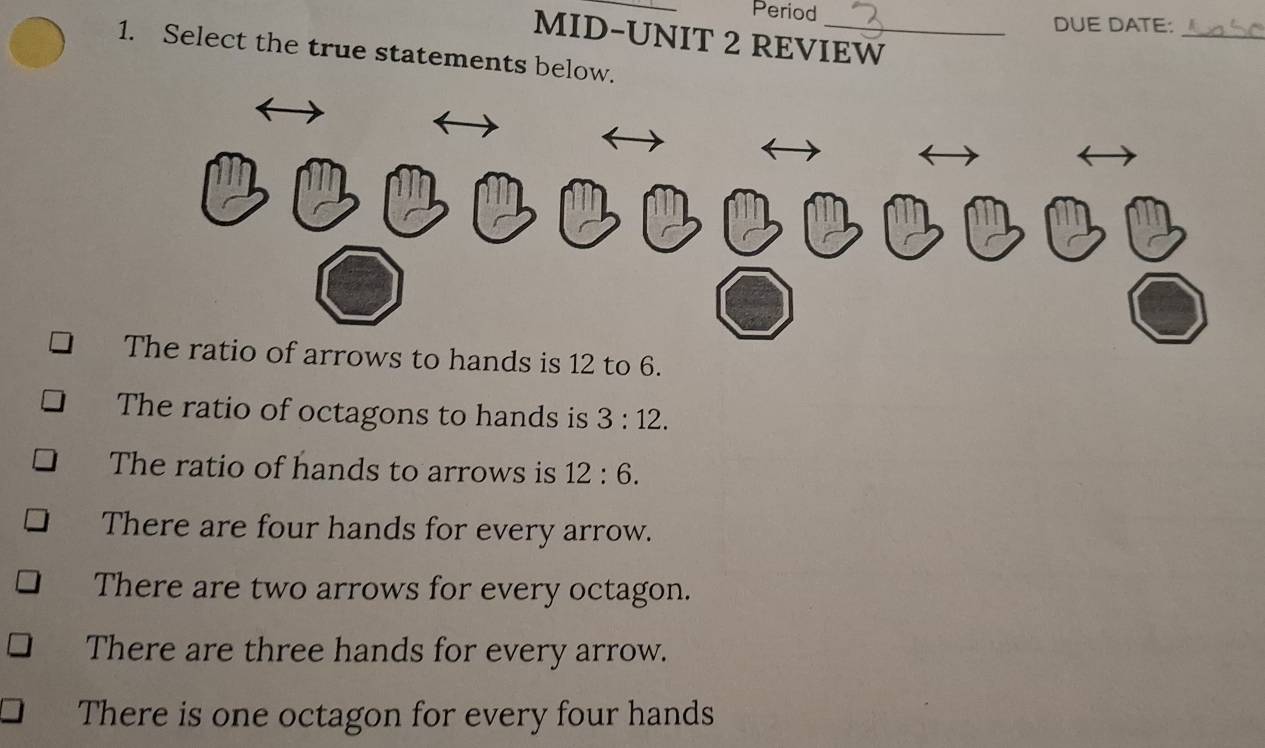 Period
DUE DATE:
MID-UNIT 2 REVIEW
_
1. Select the true statements below.
The ratio of arrows to hands is 12 to 6.
The ratio of octagons to hands is 3:12.
The ratio of hands to arrows is 12:6.
There are four hands for every arrow.
There are two arrows for every octagon.
There are three hands for every arrow.
There is one octagon for every four hands