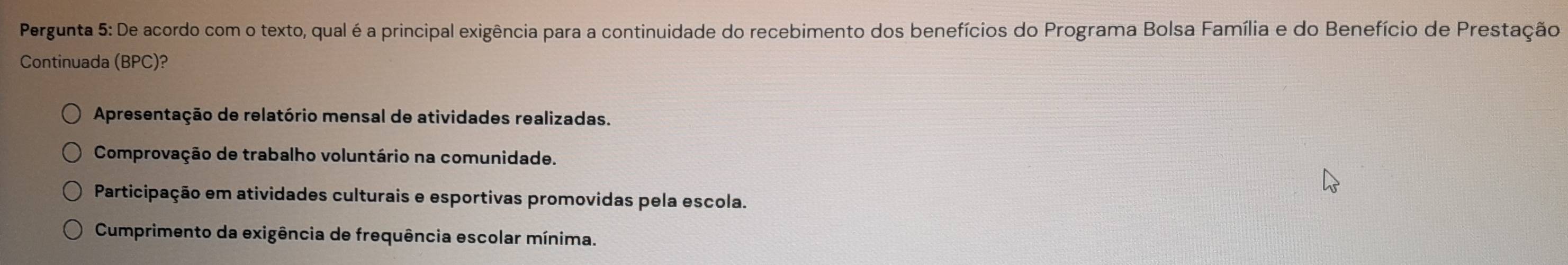 Pergunta 5: De acordo com o texto, qual é a principal exigência para a continuidade do recebimento dos benefícios do Programa Bolsa Família e do Benefício de Prestação
Continuada (BPC)?
Apresentação de relatório mensal de atividades realizadas.
Comprovação de trabalho voluntário na comunidade.
Participação em atividades culturais e esportivas promovidas pela escola.
Cumprimento da exigência de frequência escolar mínima.