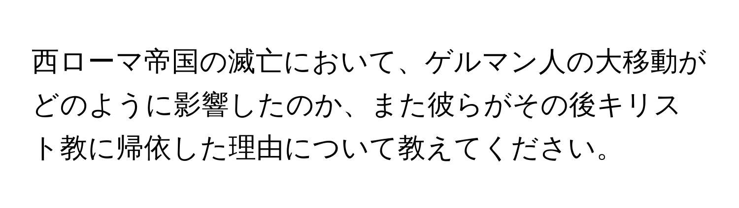 西ローマ帝国の滅亡において、ゲルマン人の大移動がどのように影響したのか、また彼らがその後キリスト教に帰依した理由について教えてください。