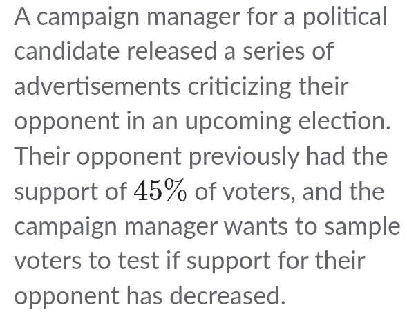 A campaign manager for a political 
candidate released a series of 
advertisements criticizing their 
opponent in an upcoming election. 
Their opponent previously had the 
support of 45% of voters, and the 
campaign manager wants to sample 
voters to test if support for their 
opponent has decreased.