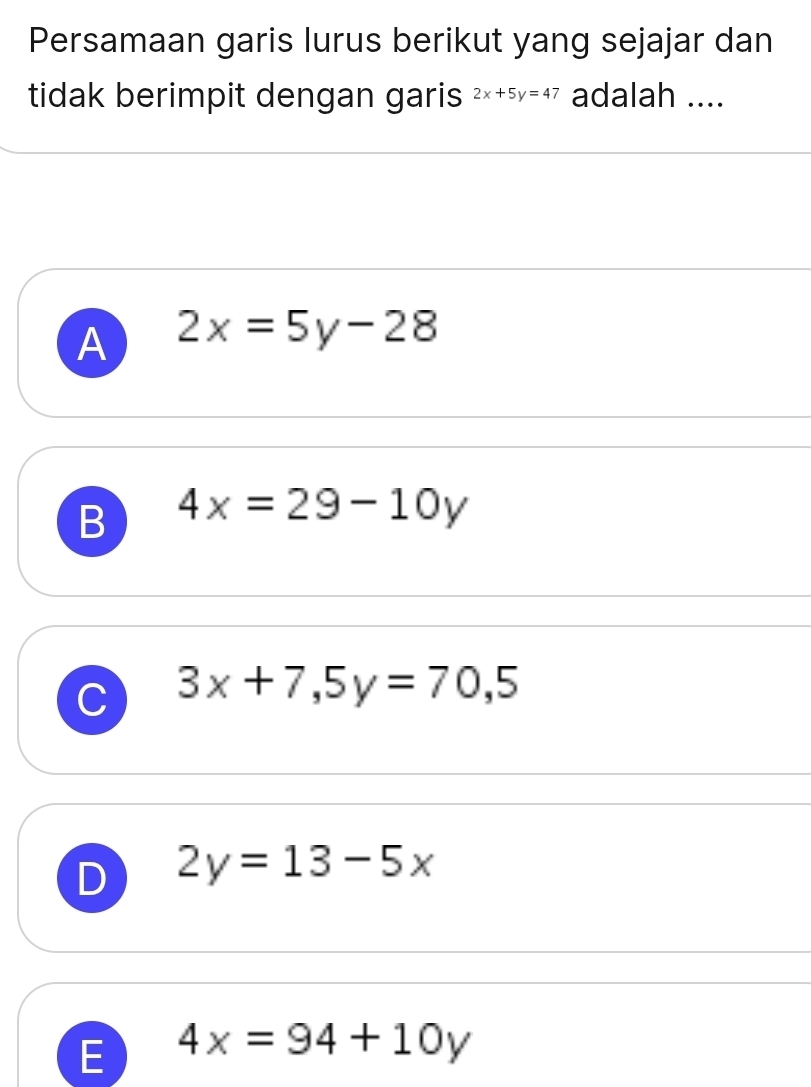 Persamaan garis lurus berikut yang sejajar dan
tidak berimpit dengan garis 2x+5y=47 adalah ....
A 2x=5y-28
B 4x=29-10y
C 3x+7,5y=70,5
D 2y=13-5x
E 4x=94+10y