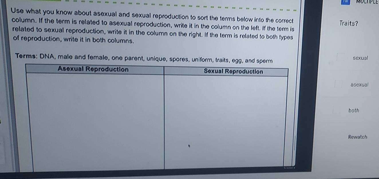 MULTPLE 
Use what you know about asexual and sexual reproduction to sort the terms below into the correct 
Traits? 
column. If the term is related to asexual reproduction, write it in the column on the left. If the term is 
related to sexual reproduction, write it in the column on the right. If the term is related to both types 
of reproduction, write it in both columns. 
Terms: DNA, male and female, one parent, unique, spores, sexual 
asexual 
both 
Rewatch