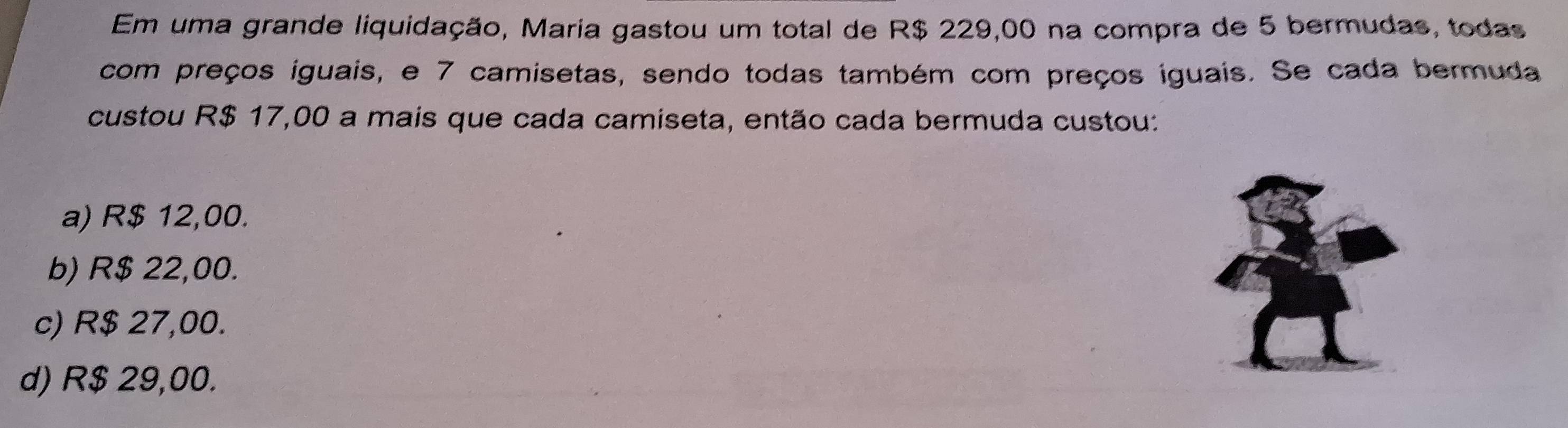 Em uma grande liquidação, Maria gastou um total de R$ 229,00 na compra de 5 bermudas, todas
com preços iguais, e 7 camisetas, sendo todas também com preços iguais. Se cada bermuda
custou R$ 17,00 a mais que cada camiseta, então cada bermuda custou:
a) R$ 12,00.
b) R$ 22,00.
c) R$ 27,00.
d) R$ 29,00.