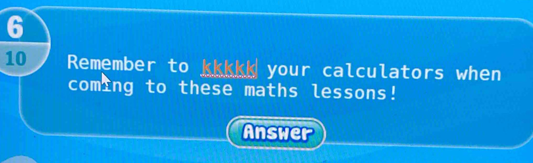 6 
10 Remember to kkkkk your calculators when 
coming to these maths lessons! 
Answer