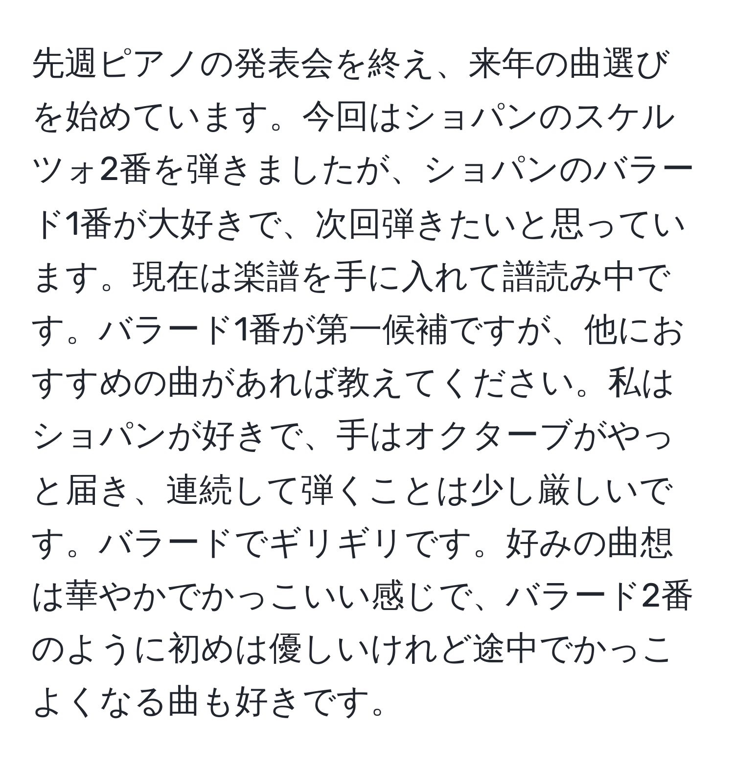 先週ピアノの発表会を終え、来年の曲選びを始めています。今回はショパンのスケルツォ2番を弾きましたが、ショパンのバラード1番が大好きで、次回弾きたいと思っています。現在は楽譜を手に入れて譜読み中です。バラード1番が第一候補ですが、他におすすめの曲があれば教えてください。私はショパンが好きで、手はオクターブがやっと届き、連続して弾くことは少し厳しいです。バラードでギリギリです。好みの曲想は華やかでかっこいい感じで、バラード2番のように初めは優しいけれど途中でかっこよくなる曲も好きです。