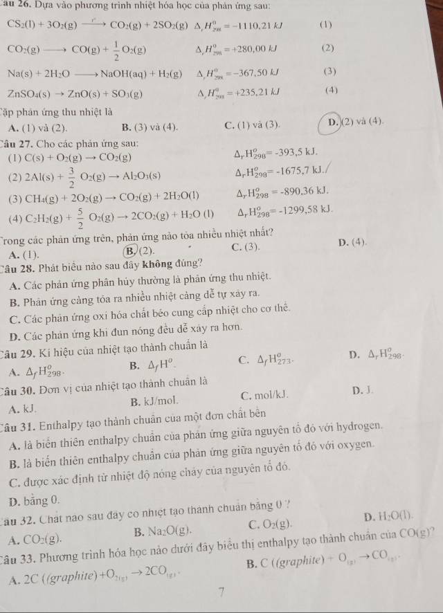 Dựa vào phương trình nhiệt hóa học của phản ứng sau:
CS_2(l)+3O_2(g)xrightarrow rCO_2(g)+2SO_2(g)△ ,H_(291)^o=-1110.21kJ (1)
CO_2(g)to CO(g)+ 1/2 O_2(g) H_(291)^0=+280,00kJ (2)
Na(s)+2H_2Oto NaOH(aq)+H_2(g) ^. H_(201)^0=-367.50kJ (3)
ZnSO_4(s)to ZnO(s)+SO_3(g) A, H_(291)^0=+235.21kJ (4)
Tập phản ứng thu nhiệt là
A. (1) và (2). D.. )va(4). C. (1 vdot a(3). D.(2) và (4).
  
Câu 27. Cho các phản ứng sau:
(1) C(s)+O_2(g)to CO_2(g)
Δ, H_(298)^o=-393,5kJ.
(2) 2Al(s)+ 3/2 O_2(g)to Al_2O_3(s)
Ar H_(298)^o=-1675,7kJ.
(3) CH_4(g)+2O_2(g)to CO_2(g)+2H_2O(l) Δ, H_(298)^o=-890.36kJ.
(4) C_2H_2(g)+ 5/2 O_2(g)to 2CO_2(g)+H_2O(l) H_(298)^o=-1299,58kJ.
Trong các phản ứng trên, phản ứng nào tỏa nhiều nhiệt nhất?
A. (1). B. (2). C. (3). D. (4).
Câu 28. Phát biểu nào sau đây không đúng?
A. Các phản ứng phân hủy thường là phản ứng thu nhiệt.
B. Phân ứng cảng tóa ra nhiều nhiệt cảng dễ tự xây ra.
C. Các phản ứng oxi hóa chất béo cung cấp nhiệt cho cơ thể.
D. Các phản ứng khi đun nóng đều dễ xây ra hơn.
Câu 29. Kí hiệu của nhiệt tạo thành chuẩn là
A. △ _fH_(298)^o. B. △ _fH^o. C. △ _fH_(273)^o. D. △ _rH_(298)^o.
Câu 30. Đơn vị của nhiệt tạo thành chuân là
A. kJ. B. kJ/mol. C. mol/kJ. D. J
Câu 31. Enthalpy tạo thành chuẩn của một đơn chất bên
A. là biển thiên enthalpy chuẩn của phản ứng giữa nguyên tổ đỏ với hydrogen.
B. là biển thiên enthalpy chuẩn của phản ứng giữa nguyên tố đó với oxygen.
C. được xác định từ nhiệt độ nóng cháy của nguyên tổ đó.
D. bằng 0.
Cău 32. Chát nào sau đây co nhiệt tạo thành chuán bằng 0 ?
A. CO_2(g). B. Na_2O(g). C. O_2(g). D. H_2O(l).
Câu 33. Phương trình hóa học nào dưới đây biểu thị enthalpy tạo thành chuẩn của CO(g) a
A. 2C ((graphite) +O_2(5)to 2CO_(g). B. C(( graphite) +O_(x)to CO_(y).
7