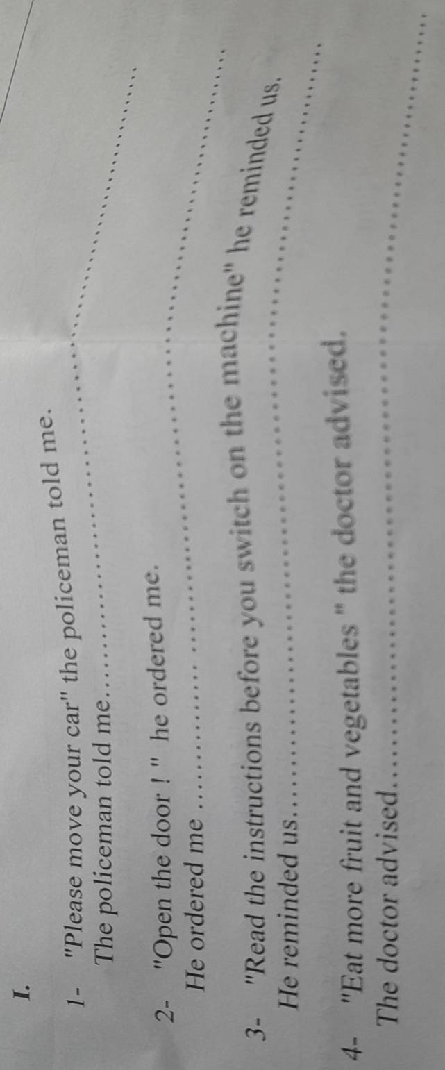 1- "Please move your car" the policeman told me. 
The policeman told me 
_ 
_ 
2- ''Open the door ! '' he ordered me. 
He ordered me 
_ 
3- "Read the instructions before you switch on the machine" he reminded us. 
He reminded us... 
_ 
4- "Eat more fruit and vegetables " the doctor advised. 
The doctor advised. 
_ 
_ 
_ 
_