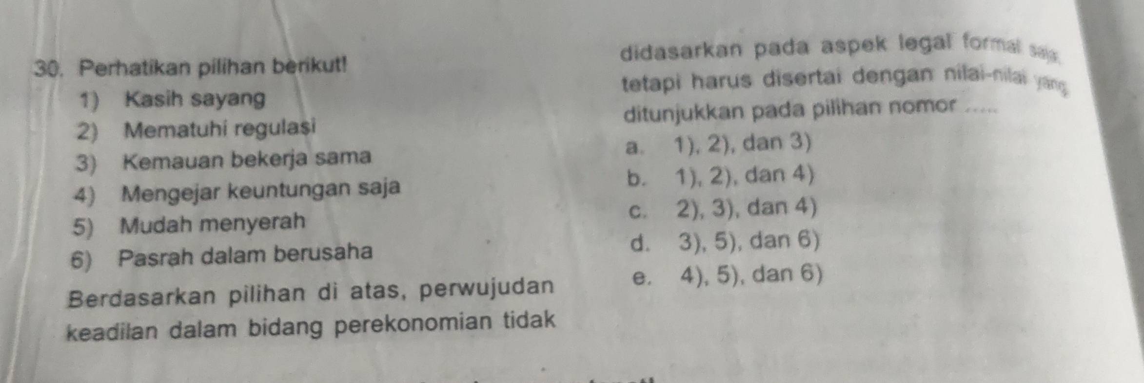 Perhatikan pilihan berikut!
didasarkan pada aspek legal formal sai.
tetapi harus disertai dengan nilai-nilai yang 
1) Kasih sayang
2) Mematuhi regulasi ditunjukkan pada pilihan nomor .....
3) Kemauan bekerja sama a. 1), 2), dan 3)
4) Mengejar keuntungan saja b. 1), 2), dan 4)
5) Mudah menyerah c. 2), 3), dan 4)
6) Pasrah dalam berusaha
d. 3), 5), dan 6)
Berdasarkan pilihan di atas, perwujudan
e. 4), 5), dan 6)
keadilan dalam bidang perekonomian tidak