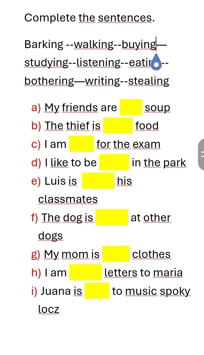 Complete the sentences. 
Barking --walking--buying 
studying--listening--eatir - . 
bothering—writing--stealing 
a) My friends are □ soup 
b) The thief is □ food 
c) I am □  for the exam 
d) I like to be □ in the park 
e) Luis is □ his 
classmates 
f) The dog is □ at other 
dogs 
g) My mom is □ clothes 
h) I am □  letters to maria 
i) Juana is □ to music spoky 
locz