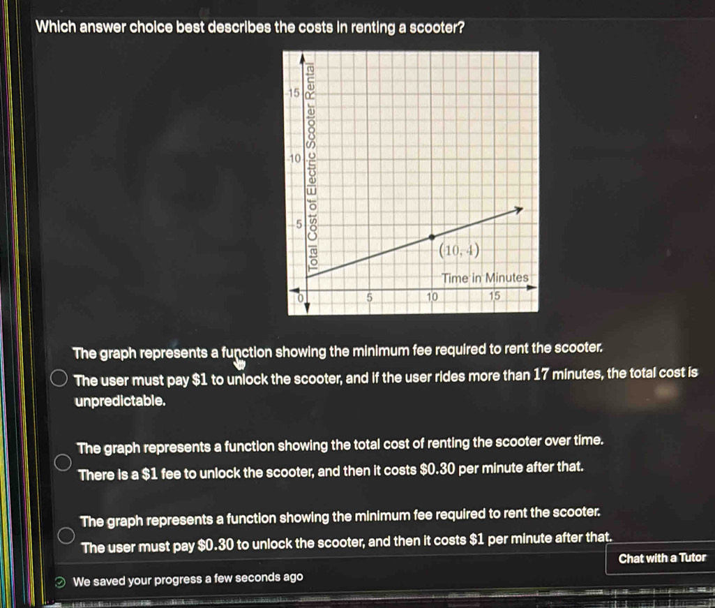 Which answer choice best describes the costs in renting a scooter?
The graph represents a function showing the minimum fee required to rent the scooter.
The user must pay $1 to unlock the scooter, and if the user rides more than 17 minutes, the total cost is
unpredictable.
The graph represents a function showing the total cost of renting the scooter over time.
There is a $1 fee to unlock the scooter, and then it costs $0.30 per minute after that.
The graph represents a function showing the minimum fee required to rent the scooter.
The user must pay $0.30 to unlock the scooter, and then it costs $1 per minute after that.
Chat with a Tutor
We saved your progress a few seconds ago