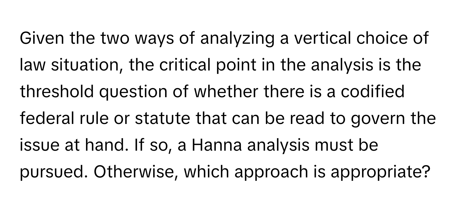 Given the two ways of analyzing a vertical choice of law situation, the critical point in the analysis is the threshold question of whether there is a codified federal rule or statute that can be read to govern the issue at hand. If so, a Hanna analysis must be pursued. Otherwise, which approach is appropriate?