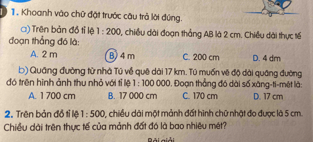 Khoanh vào chữ đặt trước câu trả lời đúng.
a) Trên bản đồ tỉ lệ 1:200 , chiều dài đoạn thẳng AB là 2 cm. Chiều dài thực tế
đoạn thẳng đó là:
A. 2 m B) 4 m C. 200 cm D. 4 dm
b) Quāng đường từ nhà Tú về quê dài 17 km. Tú muốn vẽ độ dài quāng đường
đó trên hình ảnh thu nhỏ với tỉ lệ 1:100000. Đoạn thẳng đó dài số xăng-ti-mét là:
A. 1 700 cm B. 17 000 cm C. 170 cm D. 17 cm
2. Trên bản đồ tỉ lệ 1:500 0, chiều dài một mảnh đất hình chữ nhật đo được là 5 cm.
Chiều dài trên thực tế của mảnh đất đó là bao nhiêu mét?
ài giải