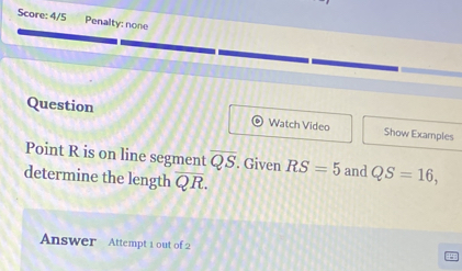 Score: 4/5 Penalty: none 
Question Watch Video Show Examples 
Point R is on line segment overline QS. Given RS=5 and QS=16, 
determine the length overline QR. 
Answer Attempt 1 out of 2