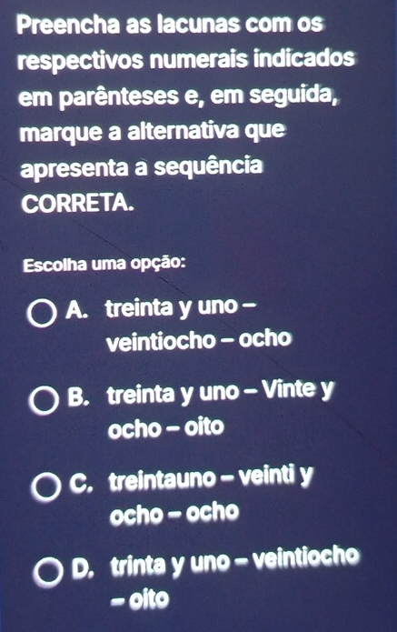 Preencha as lacunas com os
respectivos numerais indicados
em parênteses e, em seguida,
marque a alternativa que
apresenta a sequência
CORRETA.
Escolha uma opção:
A. treinta y uno -
veintiocho - ocho
B. treinta y uno - Vinte y
ocho - oito
C. treintauno - veinti y
ocho - ocho
D. trinta y uno - veintiocho
- oito