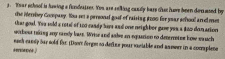 Your school is having a fundraiser. You are selling candy bars that have been don ared by 
the Hershey Company. You set a personal goal of raising $200 for your school an d met 
thar goal. You sold a total of 120 candy bars and one neighbor gave you a $20 don ation 
without taking any candy bars. Write and solve an equation to determine how mauch 
each candy bar sold for. (Dort forget to define your variable and answer in a complete 
sentancs.)