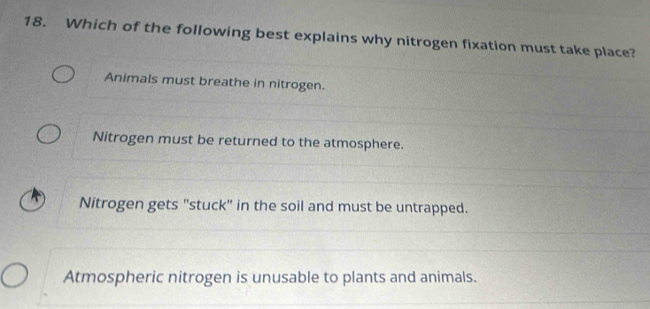 Which of the following best explains why nitrogen fixation must take place?
Animals must breathe in nitrogen.
Nitrogen must be returned to the atmosphere.
Nitrogen gets "stuck" in the soil and must be untrapped.
Atmospheric nitrogen is unusable to plants and animals.