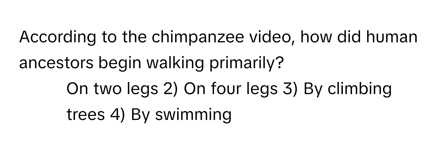 According to the chimpanzee video, how did human ancestors begin walking primarily?

1) On two legs 2) On four legs 3) By climbing trees 4) By swimming