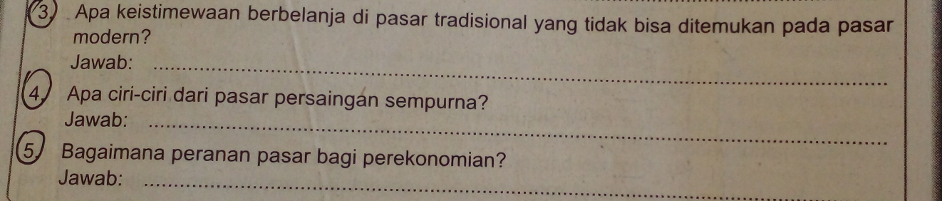 Apa keistimewaan berbelanja di pasar tradisional yang tidak bisa ditemukan pada pasar 
modern? 
Jawab:_ 
4 Apa ciri-ciri dari pasar persaingan sempurna? 
Jawab:_ 
5 Bagaimana peranan pasar bagi perekonomian? 
Jawab:_