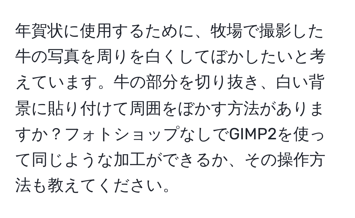 年賀状に使用するために、牧場で撮影した牛の写真を周りを白くしてぼかしたいと考えています。牛の部分を切り抜き、白い背景に貼り付けて周囲をぼかす方法がありますか？フォトショップなしでGIMP2を使って同じような加工ができるか、その操作方法も教えてください。