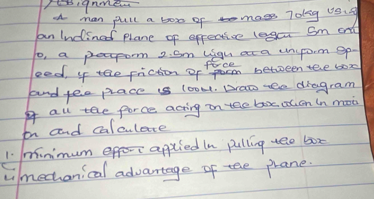 Iignme 
a man pull a boxo of mass 7olg uSig 
an Indined plane of effective legcu Sm on 
to, a prepom 2. Sm ligu at a unuform gp- 
foce 
eed, 4 tae friction of fom between tele box 
and tee place is look. Draw tee diagram 
all tee force acting on teebox clen In mon 
in and calculete 
1. minimum efor applied In pulling tee box 
Limechanical advantage of tee prane.