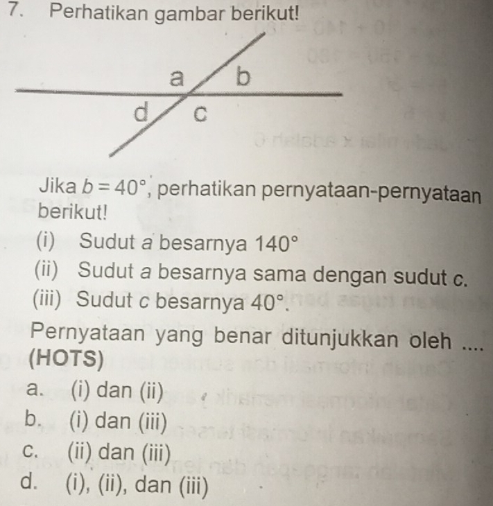 Perhatikan gambar berikut!
Jika b=40° , perhatikan pernyataan-pernyataan
berikut!
(i) Sudut a besarnya 140°
(ii) Sudut a besarnya sama dengan sudut c.
(iii) Sudut c besarnya 40°. 
Pernyataan yang benar ditunjukkan oleh ....
(HOTS)
a. (i) dan (ii)
b. (i) dan (iii)
c. (ii) dan (iii)
d. (i), (ii), dan (iii)