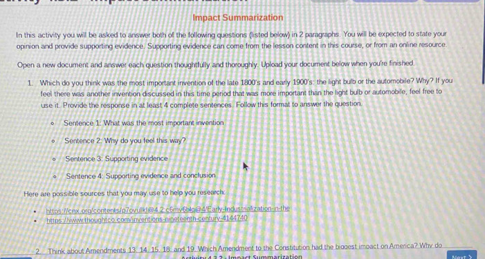 Impact Summarization 
In this activity you will be asked to answer both of the following questions (listed below) in 2 paragraphs. You will be expected to state your 
opinion and provide supporting evidence. Supporting evidence can come from the lesson content in this course, or from an online resource. 
Open a new document and answer each question thoughtfully and thoroughly. Upload your document below when you're finished. 
1. Which do you think was the most important invention of the late 1800 's and early 1900's: the light bulb or the automobile? Why? If you 
feel there was another invention discussed in this time period that was more important than the light bulb or automobile, feel free to 
use it. Provide the response in at least 4 complete sentences. Follow this format to answer the question 
Sentence 1: What was the most important invention 
Sentence 2: Why do you feel this way? 
Sentence 3: Supporting evidence 
Sentence 4: Supporting evidence and conclusion 
Here are possible sources that you may use to help you research: 
https://cnx.orq/contents/p7ovulk|@4.2:c6mv6blq@4/Early-Industrialization-in-the 
https://www.thoughtco.com/inventions-nineteenth-century-4144740 
2. Think about Amendments 13. 14. 15. 18. and 19. Which Amendment to the Constitution had the biogest impact on America? Why do 
S y 4 3 2 - Imnact Summarization