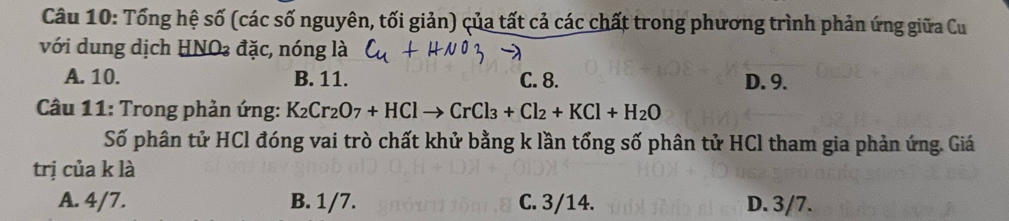 Tổng hệ số (các số nguyên, tối giản) của tất cả các chất trong phương trình phản ứng giữa Cu
với dung dịch HNO₃ đặc, nóng là
A. 10. B. 11. C. 8. D. 9.
Câu 11: Trong phản ứng: K_2Cr_2O_7+HClto CrCl_3+Cl_2+KCl+H_2O
Số phân tử HCl đóng vai trò chất khử bằng k lần tổng số phân tử HCl tham gia phản ứng. Giá
trị của k là
A. 4/7. B. 1/7. C. 3/14. D. 3/7.