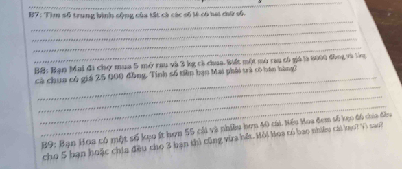 B7: Tìm số trung bình cộng của tất cả các số lè có hai chữ số. 
_ 
_ 
_ 
_ 
B$: Bạn Mai đi chợ mua 5 mở rau và 3 kg cà chua. Biết một mở rau có giá là 2000 đồng và lkg 
_ 
cà chua có giá 25 000 đồng. Tính số tiền bạn Mai phải trả cô bán hàng? 
_ 
_ 
B9: Bạn Hoa có một số kẹo ít hơn 55 cái và nhiều hơn 40 cái. Nếu Hoa đem số kẹo đó chia đều 
cho 5 bạn hoặc chia đều cho 3 bạn thì cũng vừa hết. Hỏi Hoa có bao nhiêu cái kẹo? Vì sao?