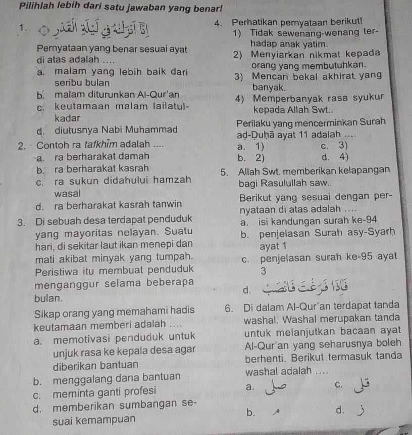 Pilihlah lebih dari satu jawaban yang benar!
1.
4. Perhatikan pernyataan berikut!
1) Tidak sewenang-wenang ter-
Pernyataan yang benar sesuai ayat
hadap anak yatim.
di atas adalah .... 2) Menyiarkan nikmat kepada
orang yang membutuhkan.
a. malam yang lebih baik dari 3) Mencari bekal akhirat yang
seribu bulan banyak.
b. malam diturunkan Al-Qur'an
c. keutamaan malam lailatul- 4) Memperbanyak rasa syukur
kepada Allah Swt..
kadar
d. diutusnya Nabi Muhammad Perilaku yang mencerminkan Surah
aḍ-Duḥā ayat 11 adalah ....
2. Contoh ra tafkhim adalah .... a. 1) c. 3)
a. ra berharakat damah b. 2) d. 4)
b. ra berharakat kasrah 5. Allah Swt. memberikan kelapangan
c. ra sukun didahului hamzah bagi Rasulullah saw..
wasal
d. ra berharakat kasrah tanwin Berikut yang sesuai dengan per-
nyataan di atas adalah ....
3. Di sebuah desa terdapat penduduk a. isi kandungan surah ke-94
yang mayoritas nelayan. Suatu b. penjelasan Surah asy-Syarḥ
hari, di sekitar laut ikan menepi dan
ayat 1
mati akibat minyak yang tumpah. c. penjelasan surah ke-95 ayat
Peristiwa itu membuat penduduk
3
menganggur selama beberapa
d. EESIB
bulan.
Sikap orang yang memahami hadis 6. Di dalam Al-Qur'an terdapat tanda
keutamaan memberi adalah .... washal. Washal merupakan tanda
a. memotivasi penduduk untuk untuk melanjutkan bacaan ayat
unjuk rasa ke kepala desa agar Al-Qur'an yang seharusnya boleh
diberikan bantuan berhenti. Berikut termasuk tanda
washal adalah ....
b. menggalang dana bantuan
c. meminta ganti profesi a.
C.
d. memberikan sumbangan se-
b.
d.
suai kemampuan