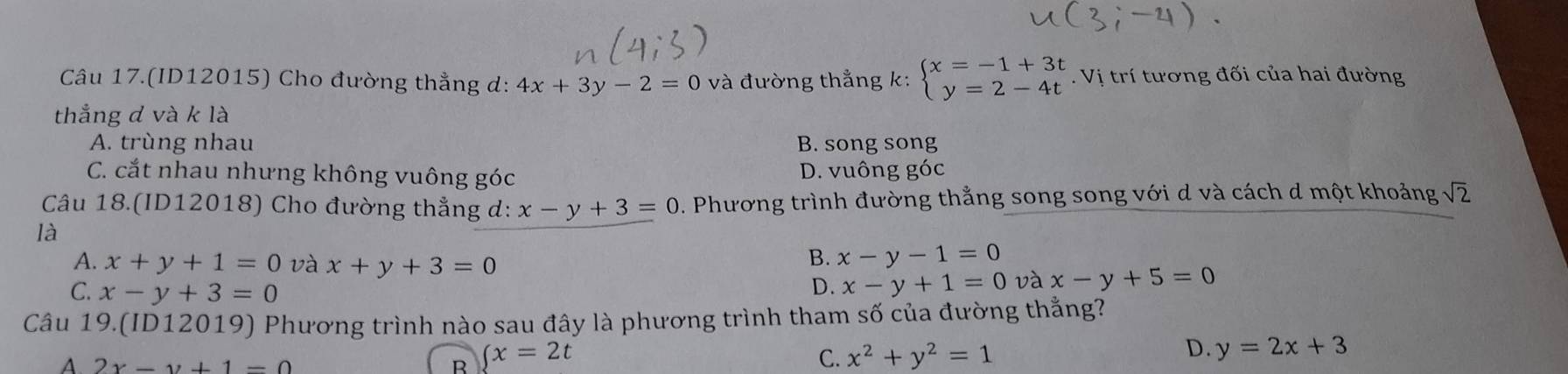 Câu 17.(ID12015) Cho đường thẳng d: 4x+3y-2=0 và đường thẳng k: beginarrayl x=-1+3t y=2-4tendarray.. Vị trí tương đối của hai đường
thẳng d và k là
A. trùng nhau B. song song
C. cắt nhau nhưng không vuông góc D. vuông góc
Câu 18.(ID12018) Cho đường thẳng d: x-y+3=0. Phương trình đường thắng song song với d và cách d một khoảng sqrt(2)
là
A. x+y+1=0 và x+y+3=0
B. x-y-1=0
C. x-y+3=0
D. x-y+1=0 và x-y+5=0
Câu 19.(ID12019) Phương trình nào sau đây là phương trình tham số của đường thẳng?
D.
A 2x-y+1=0
R ∈tlimits x=2t
C. x^2+y^2=1 y=2x+3