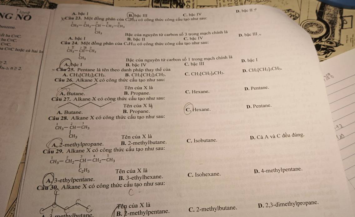 D. bậc Ⅱ ≠
and A. bậc I
NG NÖ Câu 23. Một đồng phân của CaHa có công thức công cầu tạo như sau: C. bậc IV
B. bậc III
benzène.
:ết ba C= C.
_CH_3^1-_CH_2-_(CH-)^3-_CH_CH_3-frac 5CH_3 Bậc của nguyên tử carbon số 3 trong mạch chính là D. bậc III
sec
A. bậc I B. bậc II C. bậc IV
C=C. Cầu 24. Một đồng phân của C4H₁ có công thức công cầu tạo như sau:
C=C * hoặ c cá hai l _CH_3^1-_(CH)^2(CH-)^(3 CH-CH_3)
CH_3
Bậc của nguyên tử carbon số 1 trong mạch chính là
2
|2a-2>n≥ 2.
A. bậc I B. bậc IV
Cầu 25. Pentane là tên theo danh pháp thay thế của C. bậc III D. bậc I
A. CH_3[CH_2] ]₂CH₃. B. CH₃[CH₂]₃CH₃. C. CH₃[CH₂]₄CH₃. D. CH_3[CH_2]_5CH_3
Cầu 26. Alkane X có công thức cấu tạo như sau:
Tên của X là
_
A, Butane. B. Propane. C. Hexane. D. Pentane.
_
Cầu 27. Alkane X có công thức cầu tạo như sau:
_
_
Tên của X là
A. Butane. B. Propane. C. Hexane. D. Pentane.
_
Cầu 28. Alkane X có công thức cấu tạo như sau:
^1CH_3-CH-^2C^C^(3H_3)
_CH_3^I
Tên của X là
A. 2-methylpropane. B. 2-methylbutane. C. Isobutane. D. Cả A và C đều đúng.
Cầu 29. Alkane X có công thức cấu tạo như sau:
_CH_3^1-_CH_2^2-_(CH)^3-_(CH)^4-_2^(5H_3)
C_2H_5 Tên của X là
A. 3-ethylpentane. B. 3-ethylhexane. C. Isohexane. D. 4-methylpentane.
Cầu 30, Alkane X có công thức cấu tạo như sau:
Tên của X là
B. 2-methylpentane. C. 2-methylbutane. D. 2,3-dimethylpropane.