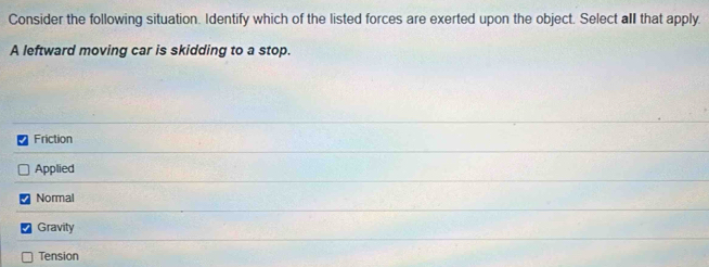 Consider the following situation. Identify which of the listed forces are exerted upon the object. Select all that apply.
A leftward moving car is skidding to a stop.
Friction
Applied
Normal
Gravity
Tension