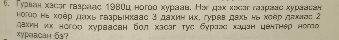 Гурван хэсэг газраас 198Оц ногоо хураав. Нэг дэх хэсэг газраас хураасан 
ногоо нь хоёр дахь газрьнхаас 3 дахин их, гурав дахь нь хоёр дахиас 2 
дахин их ногоо хураасан бол хэсэг тус бγрээс хэдэн центнер ногоо 
Xyрaасан бэ?