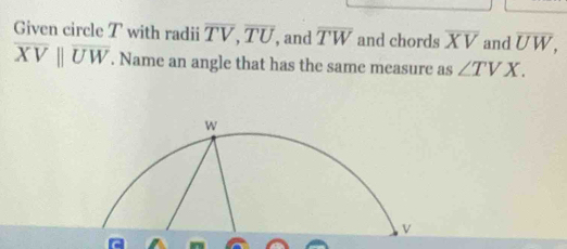 Given circle T with radii overline TV, overline TU , and overline TW and chords overline XV and overline UW,
overline XVparallel overline UW. Name an angle that has the same measure as ∠ TVX.