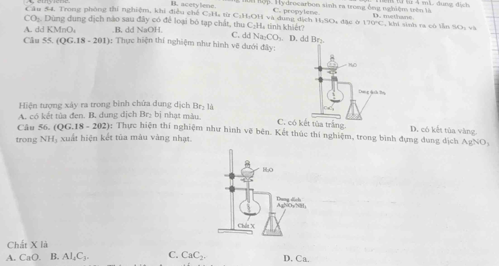 ể m từ từ 4 mL dung dịch
Hện hợp. Hydrocarbon sinh ra trong ống nghiệm trên là
B. acetylene. C. propylene. D. methane.
Câu 54. Trong phòng thí nghiệm, khi điều chế C₂H₄ từ C_2H OH và dung dịch 1 H_2SO
CO_2. Dùng dung dịch nào sau đây có để loại bỏ tạp chất, thu C_2H_4 tinh khiết? a đặc ở 170°C , khí sinh ra có lẫn SO_2 vo
A. dd KMnO_4 .B. dd NaOH. C. dd Na_2CO_3. D. dd Br_2.
Câu 55. (QG.18 - 201): Thực hiện thí nghiệm như hình vẽ dưới đây:
Hiện tượng xảy ra trong bình chứa dung dịch Br_2 là
A. có kết tủa đen. B. dung dịch Br₂ bị nhạt màu.
C. có a trắng. D. có kết tủa vàng.
Câu 56. (QG.18-202) : Thực hiện thí nghiệm như hình vẽ bên. Kết thúc thí nghiệm, trong bình đựng dung dịch AgNO_3
trong NH₃ xuất hiện kết tủa màu vàng nhạt.
Chất X là
A. CaO. B. Al_4C_3. C. CaC_2. D. Ca.