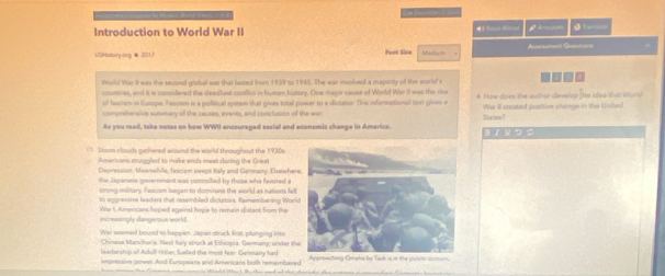 Introduction to World War II j _ 
Unistorpong &201) Made Asperaamon) Queh-0010 
. 
World War I was the second glabal war that fasted fror 1939 to 1945. The war involved a maprity of the world's 
countries, and it or considered the deadliest conflics in bunan history. One major cause of World War II was the rie 4. How does the author develop the ides that World 
of fassiem in Europe. Fascion is a political system that gives total power to a dictator. This informational text gives e We II cnuted positive clange in the Unihe) 
comprihensive summary of the causes, events, and conclusion of the wer 
As you read, take notes on how WWII encouraged social and economic change in Americx. ‖ / ५ つ S Statan 7 
( . Stann clouds gashered wround the world throughout the 1930s 
Amaricana struggled to make ends meet daring the Greai 
Depression, Maanwhile, lascion swept taly and Germany. Eltewhe 
the dspanese government was conmolled by thoke who favored a 
strong military. Fascism began to dominase the world as nations fel 
to aggrestrs leaders that resembled dicutors. Ramembaning Wor 
Wa I, Amencans hoped against hope to remain distant from the 
incressingly dangemus world . 
War seemed bound to happen, Japan struck first, plunging into 
Chiness Manc huria, Nexst Italy struck at Ethiopia, Germany, under th 
leatership of Adoll Hitler, fueled the moit fear. Germahy had 
imsressive pown. And Europeans and Amenicard both remambiered one in Wlaeded then I Be thon and od theie chaade thn Appreching Oraha by Task is in the public doman