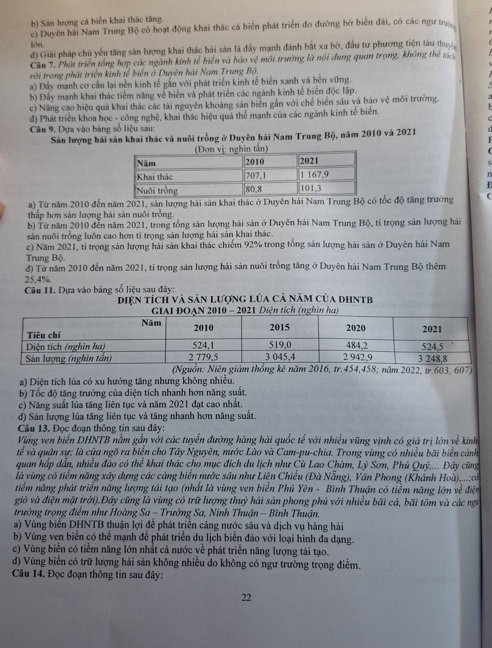 b) Sản lượng cá biển khai thác tăng.
c) Duyền hải Nam Trung Bộ có hoạt động khai thác cá biển phát triển do đường bờ biển dài, có các ngư trườn
lớn.
d) Giải pháp chủ yếu tăng sản lượng khai thác hải sản là đầy mạnh đánh bắt xa bờ, đầu tư phương tiện tàu thuyc
Cầu 7. Phát triển tổng hợp các ngành kinh tế biển và bảo vệ môi trường là nội dung quan trọng, không thể tách
rời trong phát triển kinh tế biển ở Duyên hải Nam Trung Bộ.
a) Đầy mạnh cơ cấu lại nền kinh tế gắn với phát triển kinh tế biển xanh và bền vững.
b) Đầy mạnh khai thác tiềm năng về biển và phát triển các ngành kinh tế biển độc lập.
c) Nâng cao hiệu quả khai thác các tài nguyên khoáng sản biến gần với chế biến sâu và bảo vệ môi trường.
d) Phát triển khoa học - công nghệ, khai thác hiệu quả thế mạnh của các ngành kinh tế biển.
Câu 9. Dựa vào bảng số liệu sau:
Sản lượng hải sản khai thác và nuôi trồng ở Duyên hải Nam Trung Bộ, năm 2010 và 2021
s
n
Đ
a) Từ năm 2010 đến năm 2021, sản lượng hải sản khai thác ở Duyên hải Nam Trung Bộ có tốc độ tăng trưởng (
thấp hơn sản lượng hải sản nuôi trồng.
b) Từ năm 2010 đến năm 2021, trong tổng sản lượng hải sản ở Duyên hải Nam Trung Bộ, tỉ trọng sản lượng hải
sản nuôi trồng luôn cao hơn tỉ trọng sản lượng hải sản khai thác.
c) Năm 2021, tỉ trọng sản lượng hải sản khai thác chiếm 92% trong tổng sản lượng hải sản ở Duyên hải Nam
Trung Bộ
d) Từ năm 2010 đến năm 2021, tỉ trọng sản lượng hải sản nuôi trồng tăng ở Duyên hải Nam Trung Bộ thêm
25,4%.
Câu 11. Dựa vào bảng số liệu sau đây:
diện tích và sản lượng lúa cả năm của dhntb
(Nguồn: Niên giảm thốnm 2016, tr.454,458; năm 2022, tr.603, 607)
a) Diện tích lúa có xu hướng tăng nhưng không nhiều.
b) Tốc độ tăng trưởng của diện tích nhanh hơn năng suất.
c) Năng suất lúa tăng liên tục và năm 2021 đạt cao nhất.
d) Sản lượng lúa tăng liên tục và tăng nhanh hơn năng suất.
Câu 13. Đọc đoạn thông tin sau đây:
Vùng ven biển DHNTB nằm gần với các tuyến đường hàng hải quốc tế với nhiều vũng vịnh có giá trị lớn về kinh
về và quân sự; là cửa ngõ ra biển cho Tây Nguyên, nước Lào và Cam-pu-chia. Trong vùng có nhiều bãi biển cảnh
quan hấp dẫn, nhiều đảo có thể khai thác cho mục đích du lịch như Cù Lao Chàm, Lý Sơn, Phú Quý,... Đây cũng
là vùng có tiểm năng xây dựng các cảng biển nước sâu như Liên Chiều (Đà Nẵng), Vân Phong (Khánh Hoà),...;có
tiềm năng phát triển năng lượng tái tạo (nhất là vùng ven biển Phú Yên - Bình Thuận có tiềm năng lớn về điện
gió và điện mặt trời).Đây cũng là vùng có trữ lượng thuỷ hải sản phong phú với nhiều bãi cá, bãi tồm và các ngư
trường trọng điểm như Hoàng Sa - Trường Sa, Ninh Thuận - Bình Thuận.
a) Vùng biển DHNTB thuận lợi để phát triển cảng nước sâu và dịch vụ hàng hải
b) Vùng ven biển có thể mạnh để phát triển du lịch biển đảo với loại hình đa dạng.
c) Vùng biển có tiềm năng lớn nhất cả nước về phát triển năng lượng tái tạo.
d) Vùng biển có trữ lượng hải sản không nhiều do không có ngư trường trọng điểm.
Câu 14. Đọc đoạn thông tin sau đây:
22