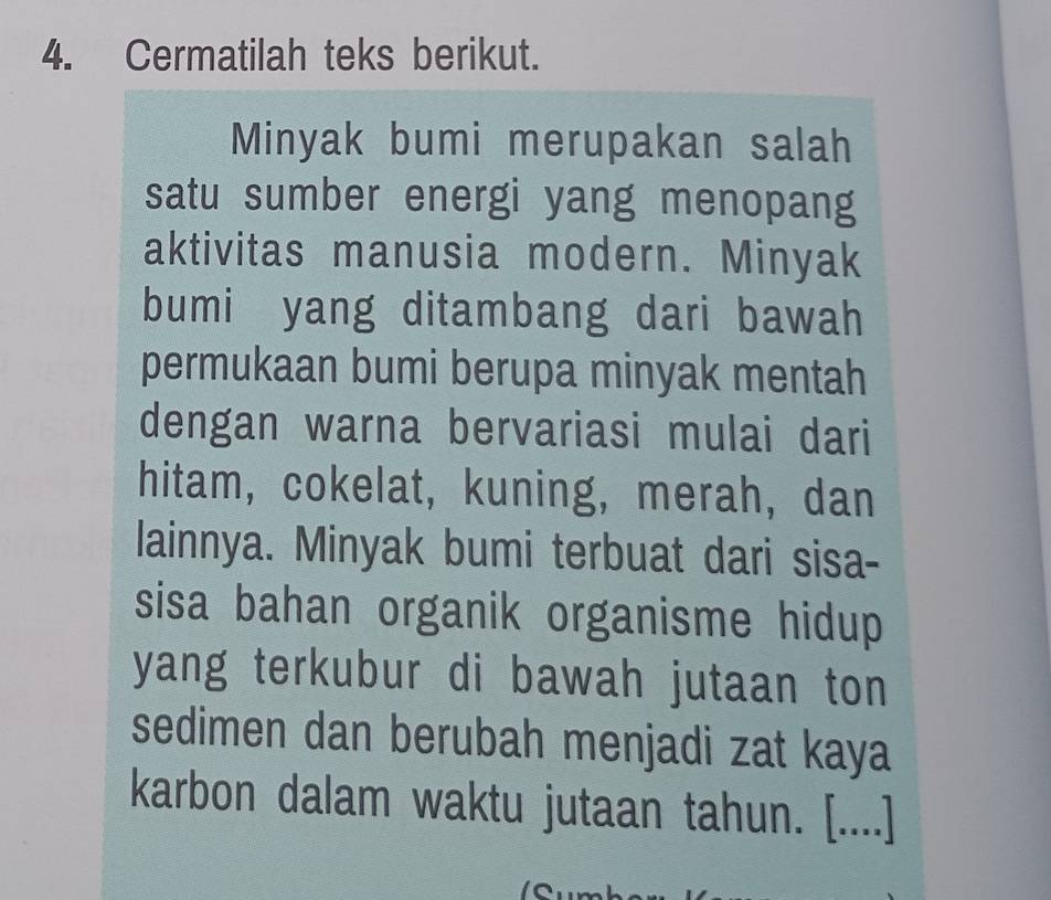 Cermatilah teks berikut. 
Minyak bumi merupakan salah 
satu sumber energi yang menopang 
aktivitas manusia modern. Minyak 
bumi yang ditambang dari bawah 
permukaan bumi berupa minyak mentah 
dengan warna bervariasi mulai dari 
hitam, cokelat, kuning, merah, dan 
lainnya. Minyak bumi terbuat dari sisa- 
sisa bahan organik organisme hidup 
yang terkubur di bawah jutaan ton 
sedimen dan berubah menjadi zat kaya 
karbon dalam waktu jutaan tahun. [....]