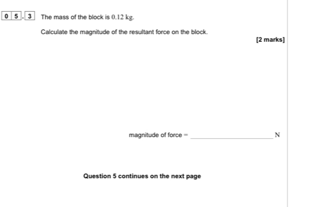 0 5 . 3 The mass of the block is 0.12 kg. 
Calculate the magnitude of the resultant force on the block. 
[2 marks] 
magnitude of force = _N 
Question 5 continues on the next page