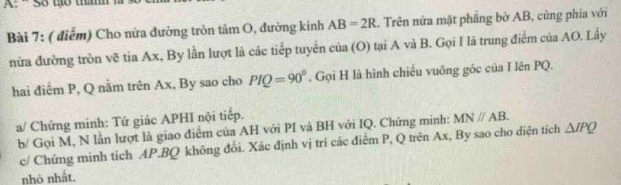 A: - Số tạo thm 
Bài 7: ( điểm) Cho nửa đường tròn tâm O, đường kính AB=2R. Trên nửa mặt phăng bờ AB, cùng phía với 
nửa đường tròn vẽ tia Ax, By lần lượt là các tiếp tuyến của (O) tại A và B. Gọi I là trung điểm của AO. Lấy 
hai điểm P, Q nằm trên Ax, By sao cho PIQ=90°. Gọi H là hình chiếu vuông góc của I lên PQ. 
a/ Chứng minh: Tứ giác APHI nội tiếp. 
b/ Gọi M, N lần lượt là giao điểm của AH với PI và BH với IQ. Chứng minh: MN//AB. 
c/ Chứng minh tích AP. BQ không đổi. Xác định vị trí các điểm P, Q trên Ax, By sao cho diện tích △ IPQ
nhỏ nhất.