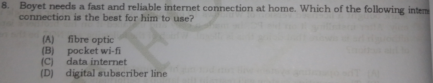 Boyet needs a fast and reliable internet connection at home. Which of the following intem
connection is the best for him to use?
(A) fibre optic
(B) pocket wi-fi
(C) data internet
(D) digital subscriber line