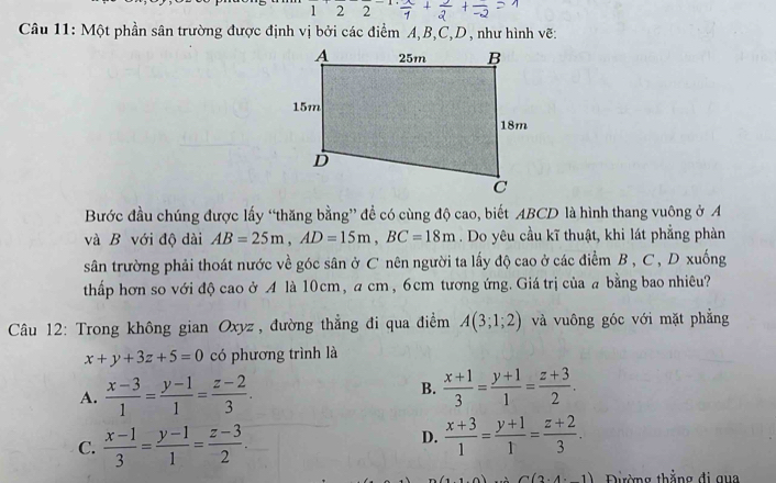 122 
Câu 11: Một phần sân trường được định vị bởi các điểm A, B, C, D, như hình vẽ:
Bước đầu chúng được lấy “thăng bằng” đề có cùng độ cao, biết ABCD là hình thang vuông ở A
và B với độ dài AB=25m, AD=15m, BC=18m. Do yêu cầu kĩ thuật, khi lát phẳng phàn
sân trường phải thoát nước về góc sân ở C nên người ta lấy độ cao ở các điểm B , C , D xuống
thấp hơn so với độ cao ở A là 10cm, a cm, 6cm tương ứng. Giá trị của a bằng bao nhiêu?
Câu 12: Trong không gian Oxyz , đường thẳng đi qua điểm A(3;1;2) và vuông góc với mặt phẳng
x+y+3z+5=0 có phương trình là
B.
A.  (x-3)/1 = (y-1)/1 = (z-2)/3 .  (x+1)/3 = (y+1)/1 = (z+3)/2 .
C.  (x-1)/3 = (y-1)/1 = (z-3)/2 .
D.  (x+3)/1 = (y+1)/1 = (z+2)/3 .
C(2· 4· 1) Đường thắng đi qua