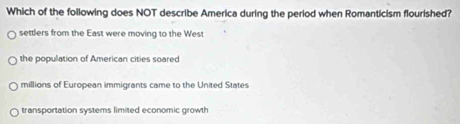 Which of the following does NOT describe America during the period when Romanticism flourished?
settlers from the East were moving to the West
the population of American cities soared
millions of European immigrants came to the United States
transportation systems limited economic growth