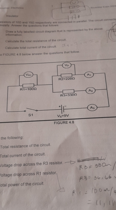 nology : Electronics
November Exam 2024
Insulator
esistors of 10Ω and 15Ω respectively are connected in parallel. The circuit connecte
supply. Answer the questions that follows
Draw a fully labelled circuit diagram that is represented by the above
information
Calculate the total resistance of the circuit.
Calculate total current of the circuit.
o FIGURE 4.8 below answer the questions that follow.
FIGURE 4.8
the following:
Total resistance of the circuit.
Total current of the circuit.
Voltage drop across the R3 resistor.
Voltage drop across R1 resistor.
otal power of the circuit.